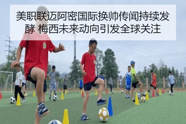 美职联迈阿密国际换帅传闻持续发酵 梅西未来动向引发全球关注