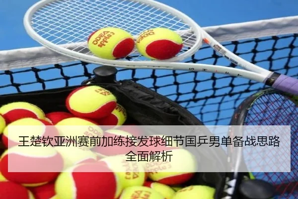 王楚钦亚洲赛前加练接发球细节国乒男单备战思路全面解析