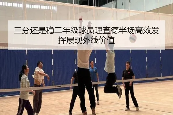 三分还是稳二年级球员理查德半场高效发挥展现外线价值