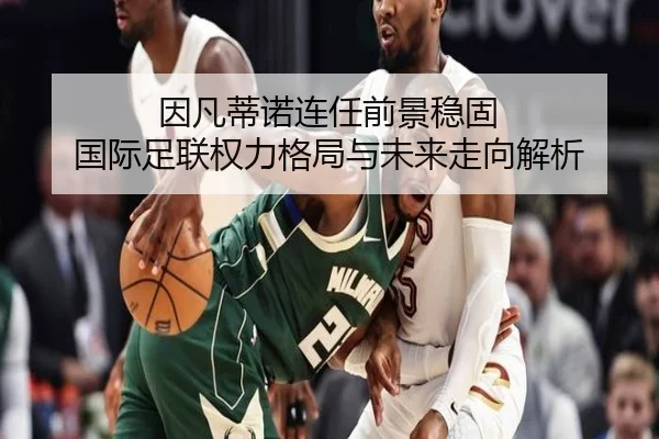 因凡蒂诺连任前景稳固 国际足联权力格局与未来走向解析