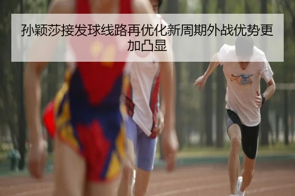 孙颖莎接发球线路再优化新周期外战优势更加凸显
